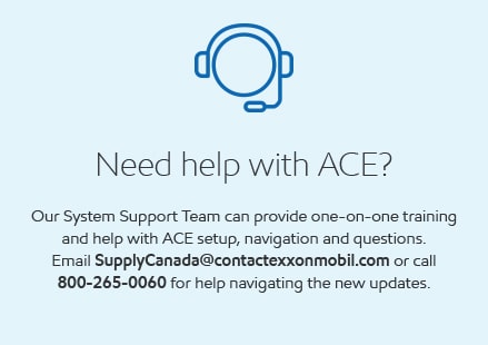 Need help with ACE? Our support team can provide one-on-one training and help with ACE setup, navigation and questions. Email SupplyCanada@contactexxonmobil.com or call 800-265-0060 for help navigating the new updates.