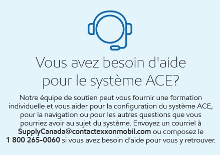 Vous avez besoin d'aide pour le système ACE? Notre équipe de soutien peut vous fournir une formation individuelle et vous aider pour la configuration du système ACE, pour la navigation ou pour les autres questions que vous pourriez avoir au sujet du système. Envoyez un courriel à SupplyCanada@contactexxonmobil.com ou composez le 1 800 265-0060 si vous avez besoin d'aide pour vous y retrouver.